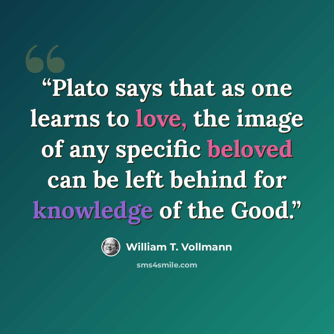 “Plato says that as one learns to love, the image of any specific beloved can be left behind for knowledge of the Good.” quote by William T. Vollmann