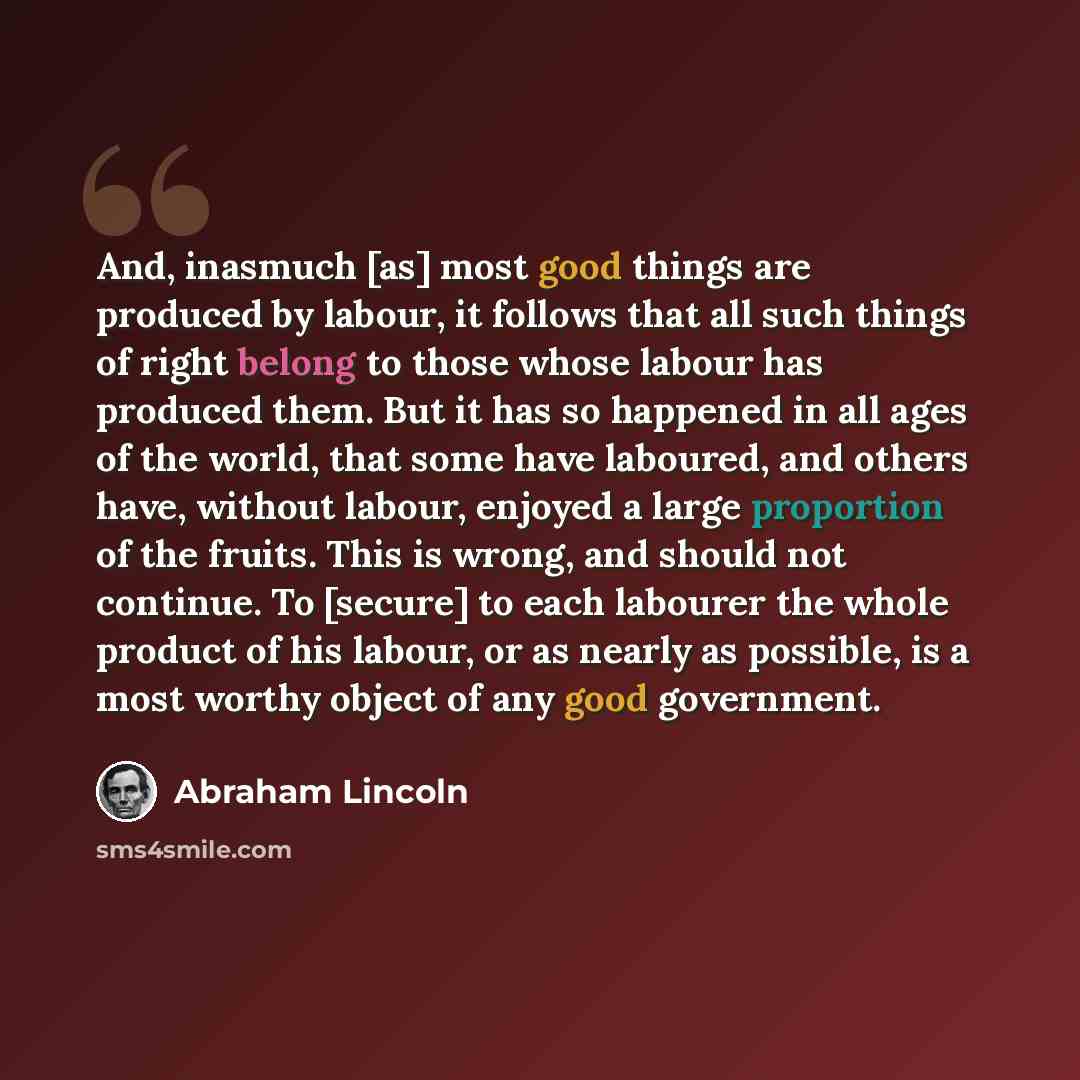 “And, inasmuch [as] most good things are produced by labour, it follows that all such things of right belong to those whose labour has produced them. But it has so happened in all ages of the world, that some have laboured, and others have, without labour, enjoyed a large proportion of the fruits…” quote by Abraham Lincoln