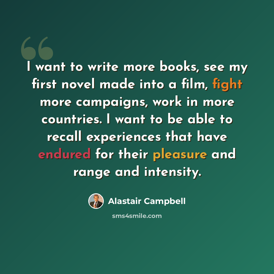 “I want to write more books, see my first novel made into a film, fight more campaigns, work in more countries. I want to be able to recall experiences that have endured for their pleasure and range and intensity.” quote by Alastair Campbell