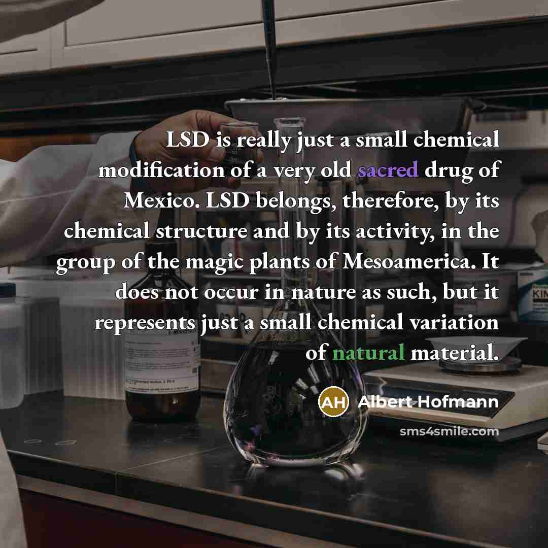 “LSD is really just a small chemical modification of a very old sacred drug of Mexico. LSD belongs, therefore, by its chemical structure and by its activity, in the group of the magic plants of Mesoamerica. It does not occur in nature as such, but it represents just a small chemical variation of…” quote by Albert Hofmann