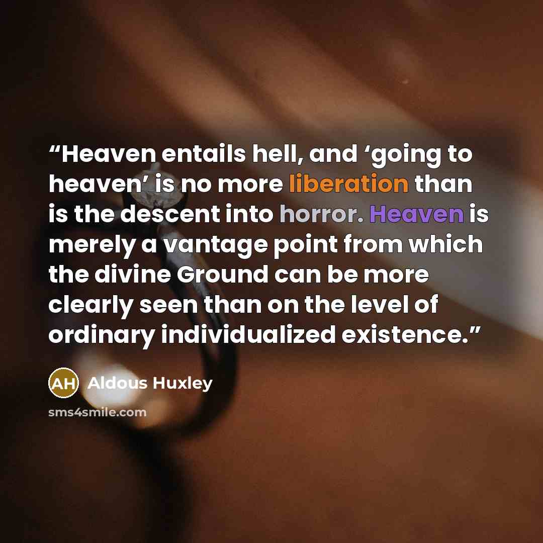 “Heaven entails hell, and ‘going to heaven’ is no more liberation than is the descent into horror. Heaven is merely a vantage point from which the divine Ground can be more clearly seen than on the level of ordinary individualized existence.” quote by Aldous Huxley