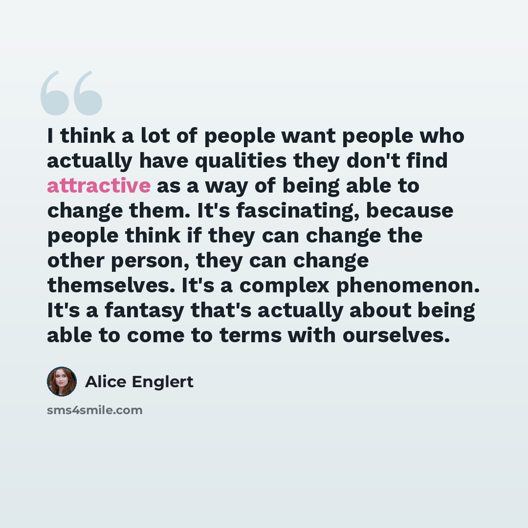 “I think a lot of people want people who actually have qualities they don't find attractive as a way of being able to change them. It's fascinating, because people think if they can change the other person, they can change themselves. It's a complex phenomenon. It's a fantasy that's actually about…” quote by Alice Englert