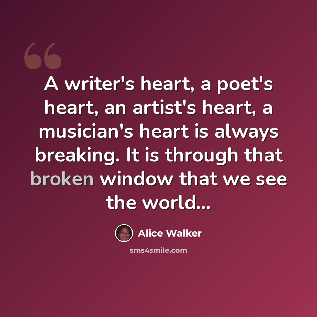 “A writer's heart, a poet's heart, an artist's heart, a musician's heart is always breaking. It is through that broken window that we see the world...” quote by Alice Walker