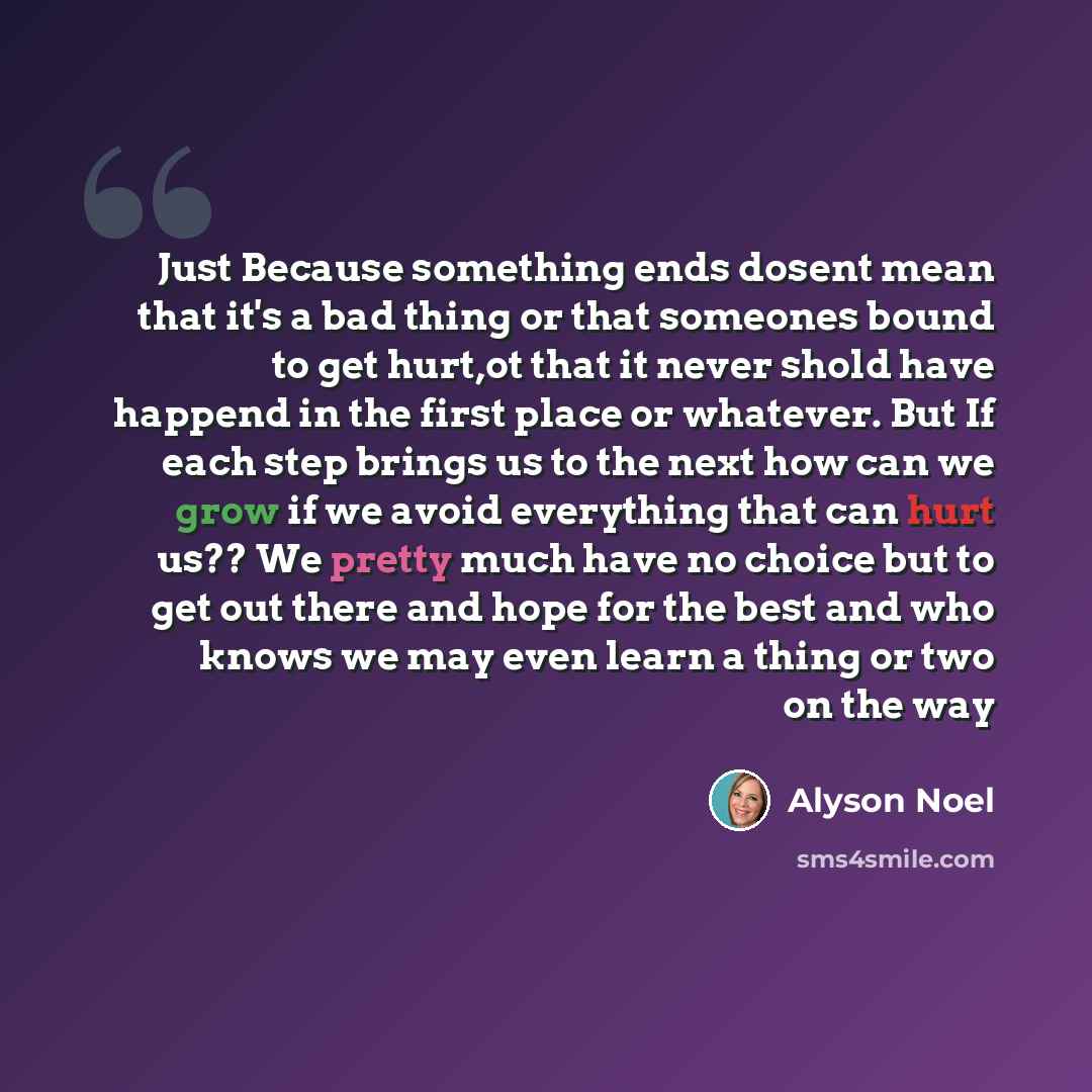“Just Because something ends dosent mean that it's a bad thing or that someones bound to get hurt,ot that it never shold have happend in the first place or whatever. But If each step brings us to the next how can we grow if we avoid everything that can hurt us?? We pretty much have no choice but to…” quote by Alyson Noel
