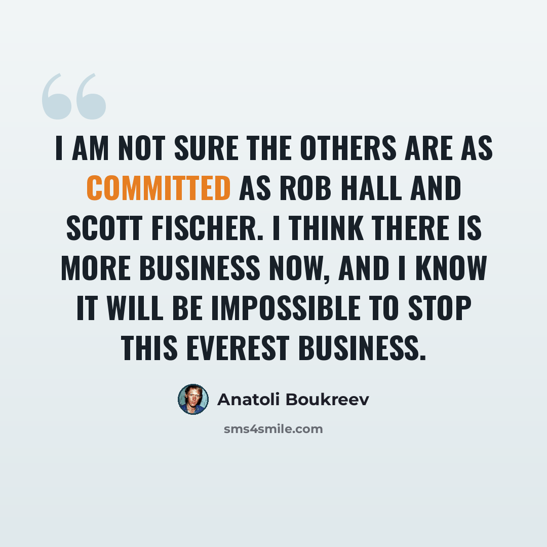 “I am not sure the others are as committed as Rob Hall and Scott Fischer. I think there is more business now, and I know it will be impossible to stop this Everest business.” quote by Anatoli Boukreev