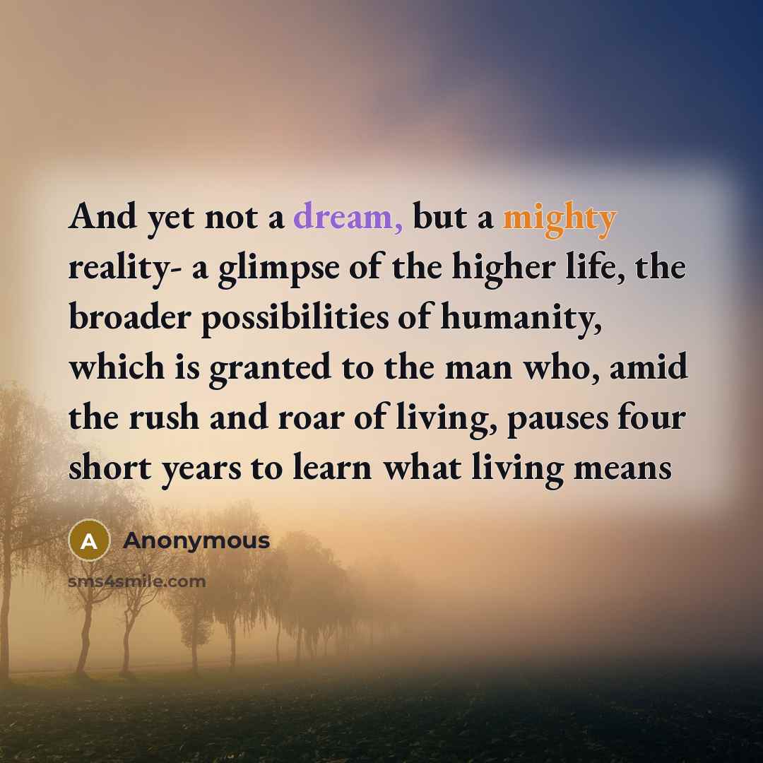 “And yet not a dream, but a mighty reality- a glimpse of the higher life, the broader possibilities of humanity, which is granted to the man who, amid the rush and roar of living, pauses four short years to learn what living means” quote by Anonymous