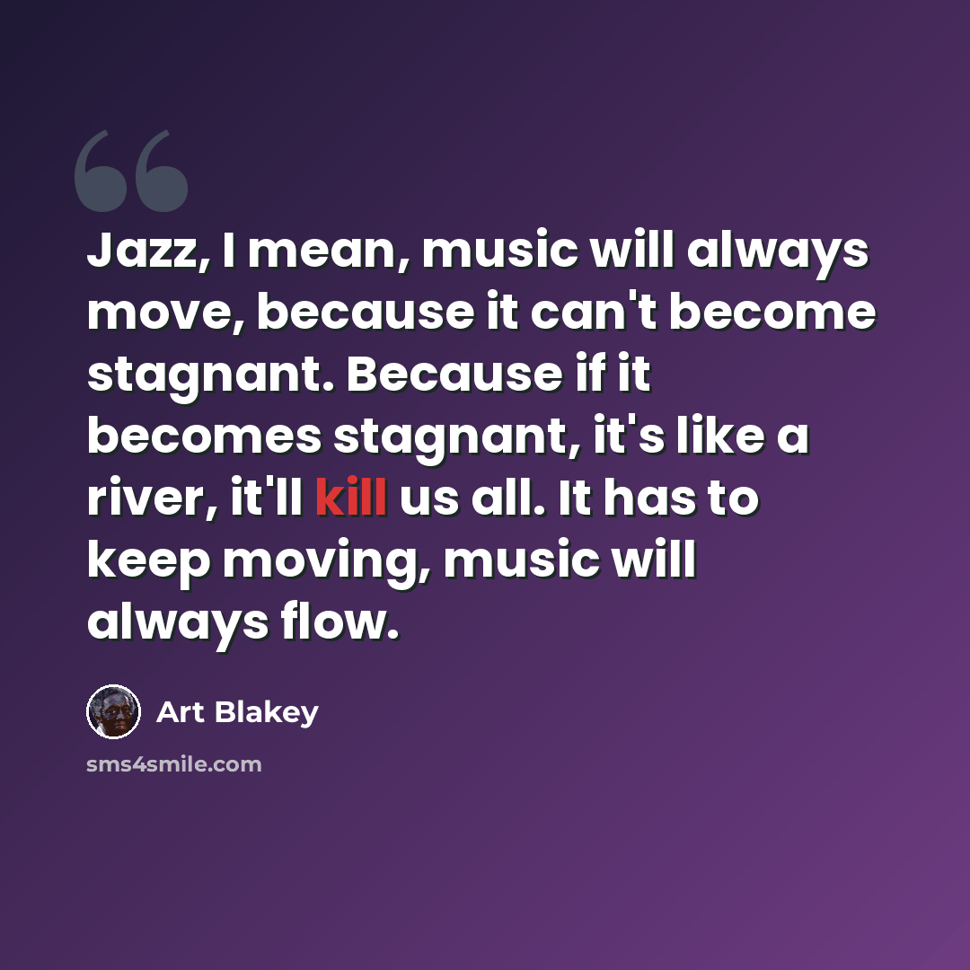 “Jazz, I mean, music will always move, because it can't become stagnant. Because if it becomes stagnant, it's like a river, it'll kill us all. It has to keep moving, music will always flow.” quote by Art Blakey