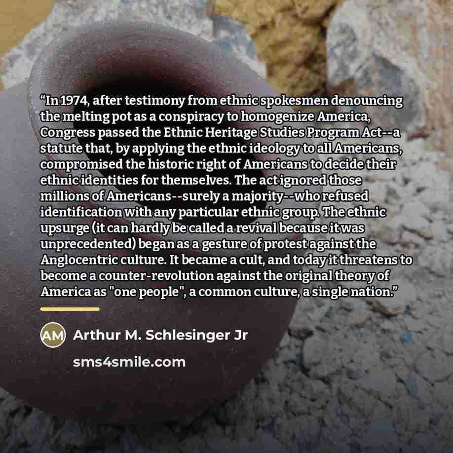 “In 1974, after testimony from ethnic spokesmen denouncing the melting pot as a conspiracy to homogenize America, Congress passed the Ethnic Heritage Studies Program Act--a statute that, by applying the ethnic ideology to all Americans, compromised the historic right of Americans to decide their…” quote by Arthur M. Schlesinger Jr