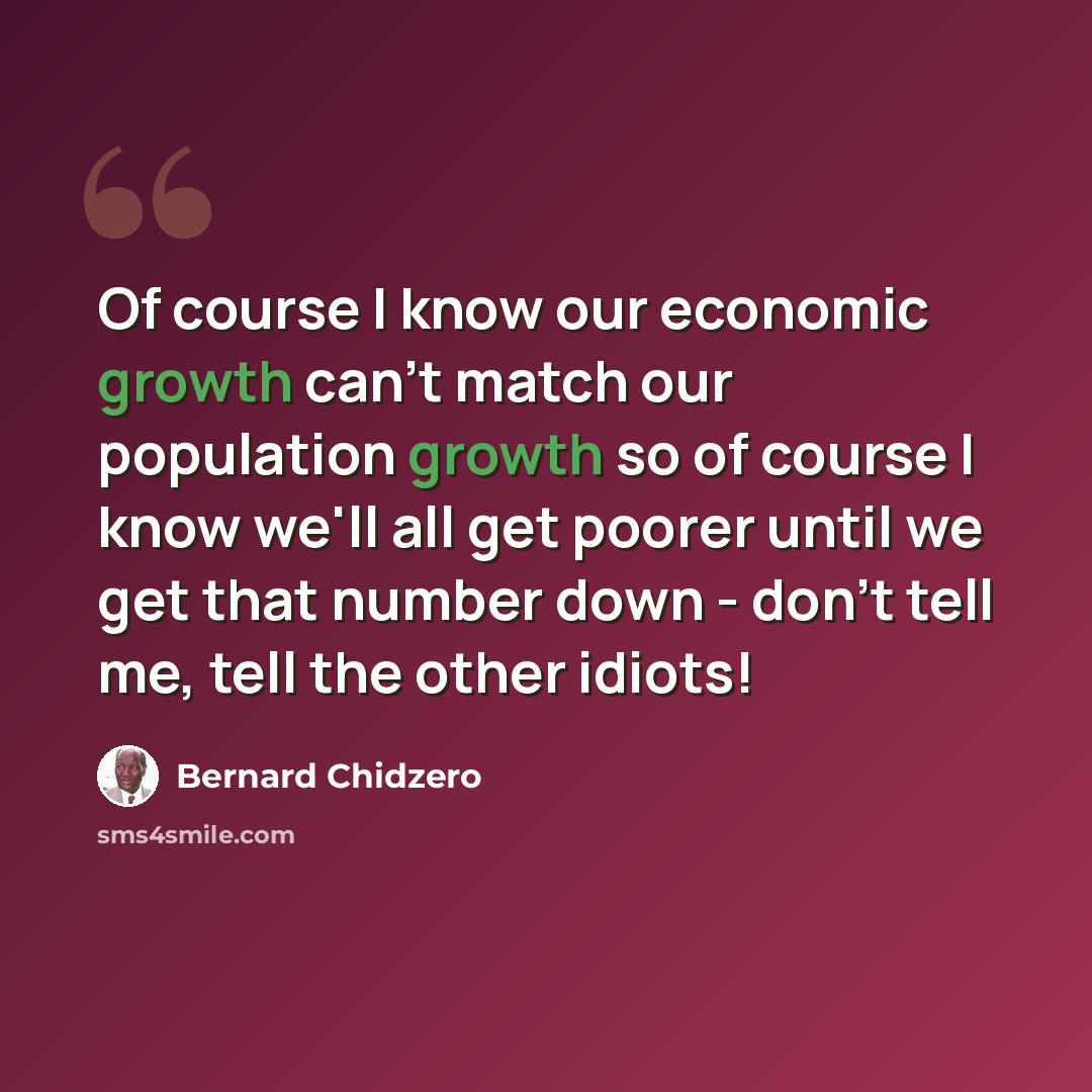 “Of course I know our economic growth can't match our population growth so of course I know we'll all get poorer until we get that number down - don't tell me, tell the other idiots!” quote by Bernard Chidzero
