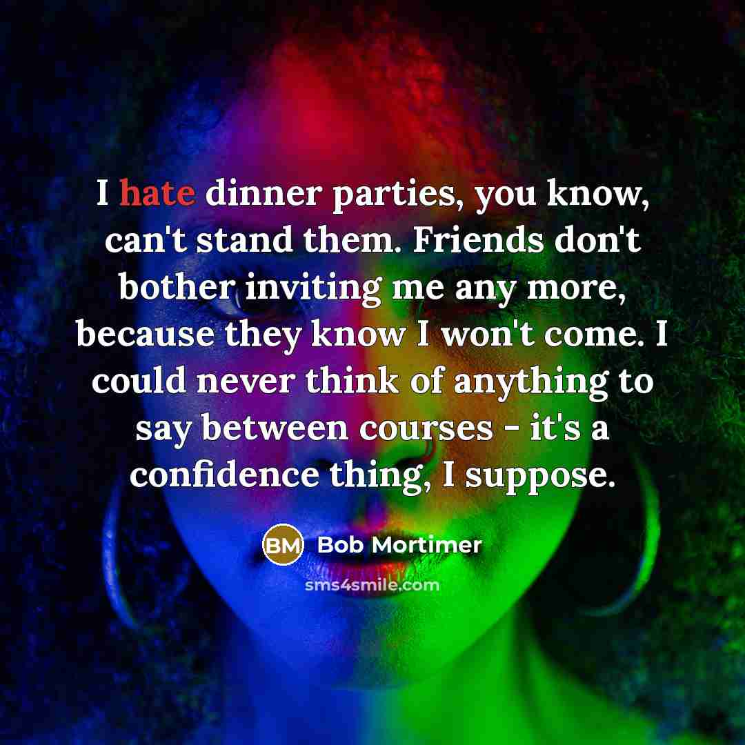 “I hate dinner parties, you know, can't stand them. Friends don't bother inviting me any more, because they know I won't come. I could never think of anything to say between courses - it's a confidence thing, I suppose.” quote by Bob Mortimer