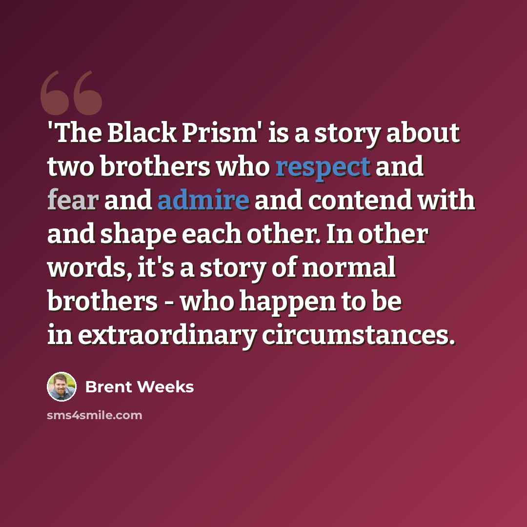 “'The Black Prism' is a story about two brothers who respect and fear and admire and contend with and shape each other. In other words, it's a story of normal brothers - who happen to be in extraordinary circumstances.” quote by Brent Weeks