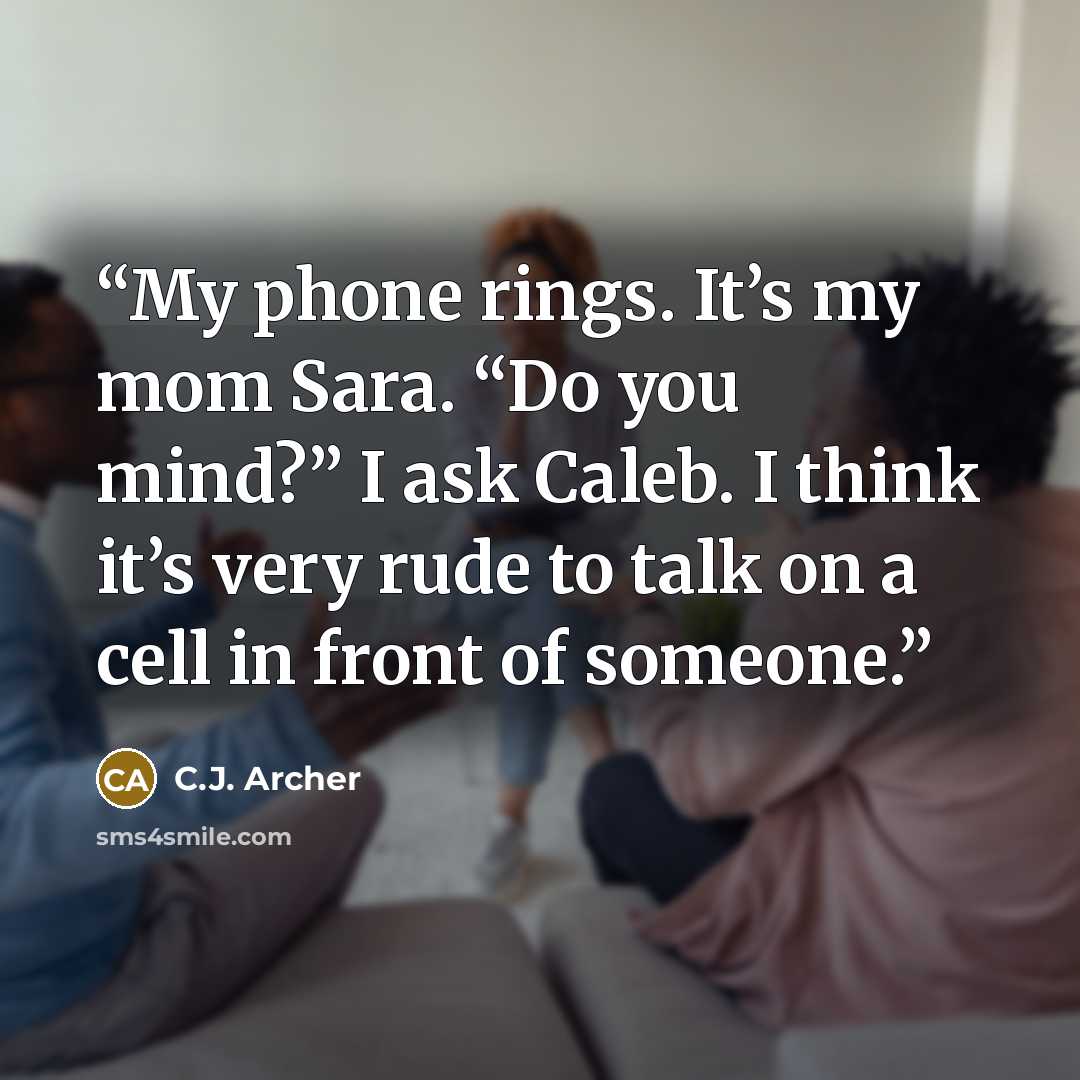 “My phone rings. It’s my mom Sara. “Do you mind?” I ask Caleb. I think it’s very rude to talk on a cell in front of someone.” quote by C.J. Archer