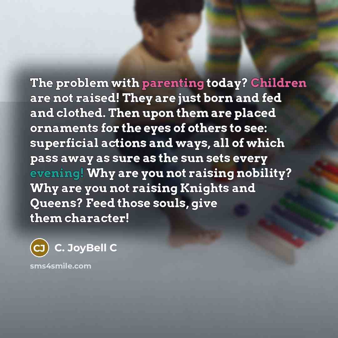 “The problem with parenting today? Children are not raised! They are just born and fed and clothed. Then upon them are placed ornaments for the eyes of others to see: superficial actions and ways, all of which pass away as sure as the sun sets every evening! Why are you not raising nobility? Why…” quote by C. JoyBell C