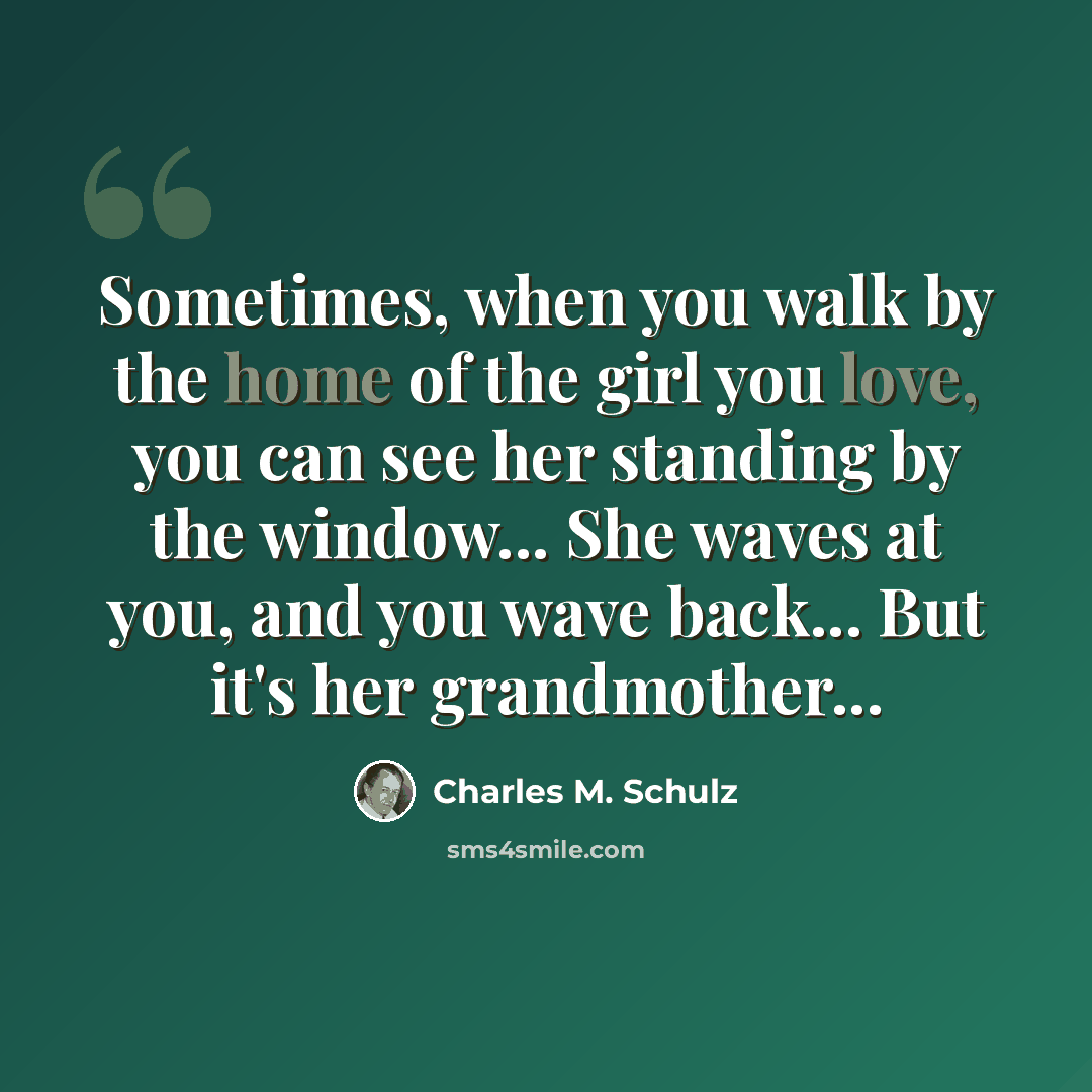 “Sometimes, when you walk by the home of the girl you love, you can see her standing by the window... She waves at you, and you wave back... But it's her grandmother...” quote by Charles M. Schulz