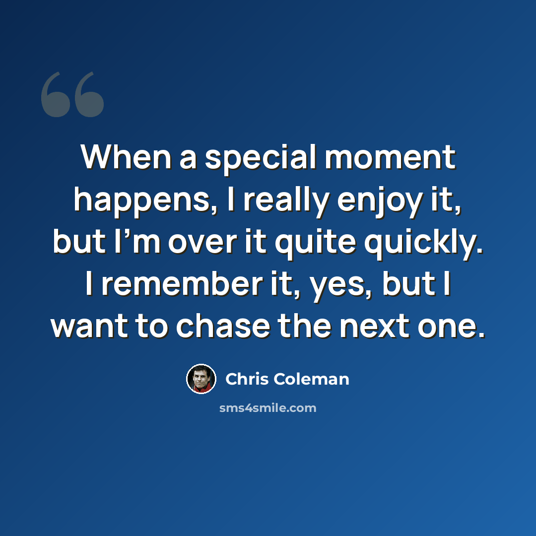 “When a special moment happens, I really enjoy it, but I'm over it quite quickly. I remember it, yes, but I want to chase the next one.” quote by Chris Coleman