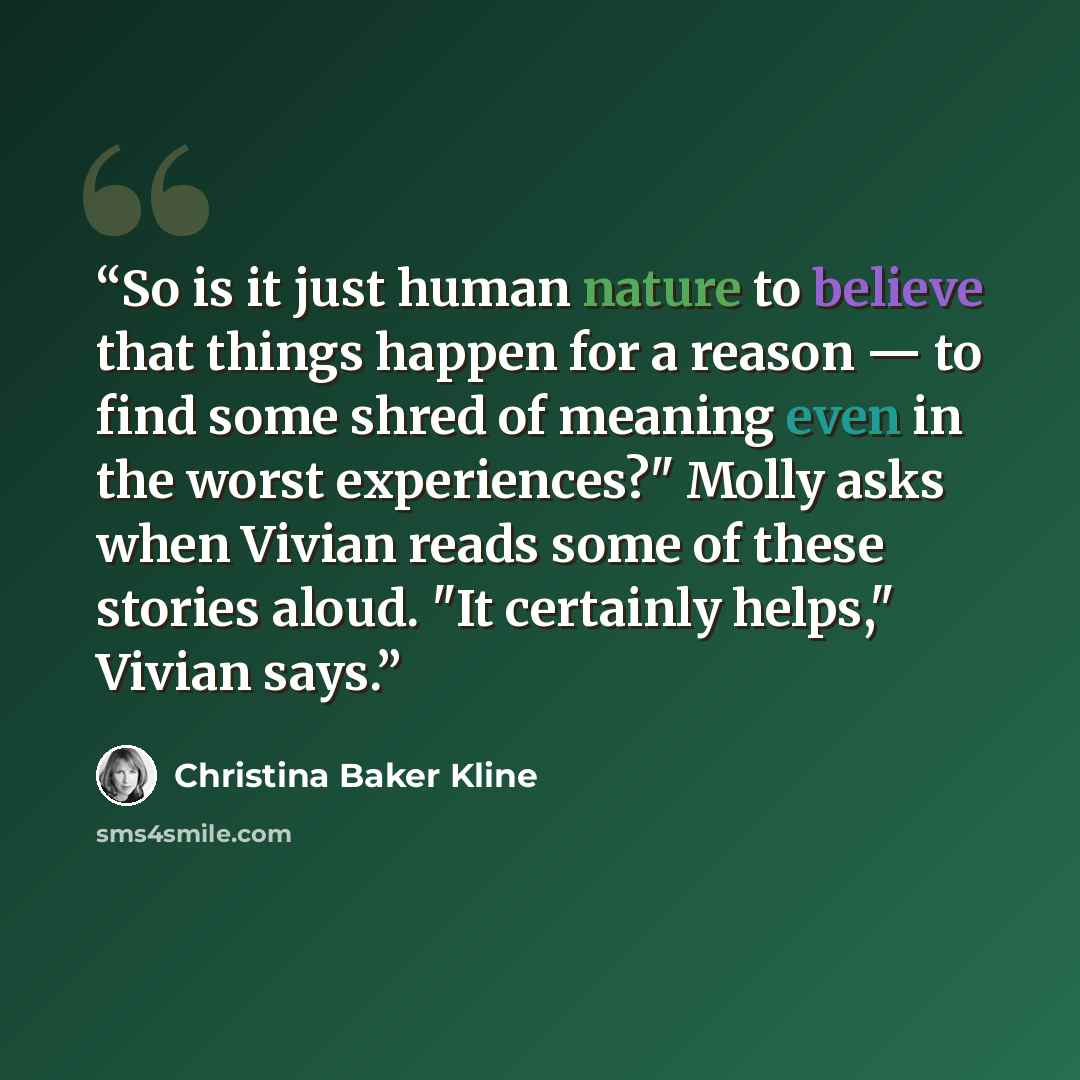 “So is it just human nature to believe that things happen for a reason — to find some shred of meaning even in the worst experiences?" Molly asks when Vivian reads some of these stories aloud. "It certainly helps," Vivian says.” quote by Christina Baker Kline