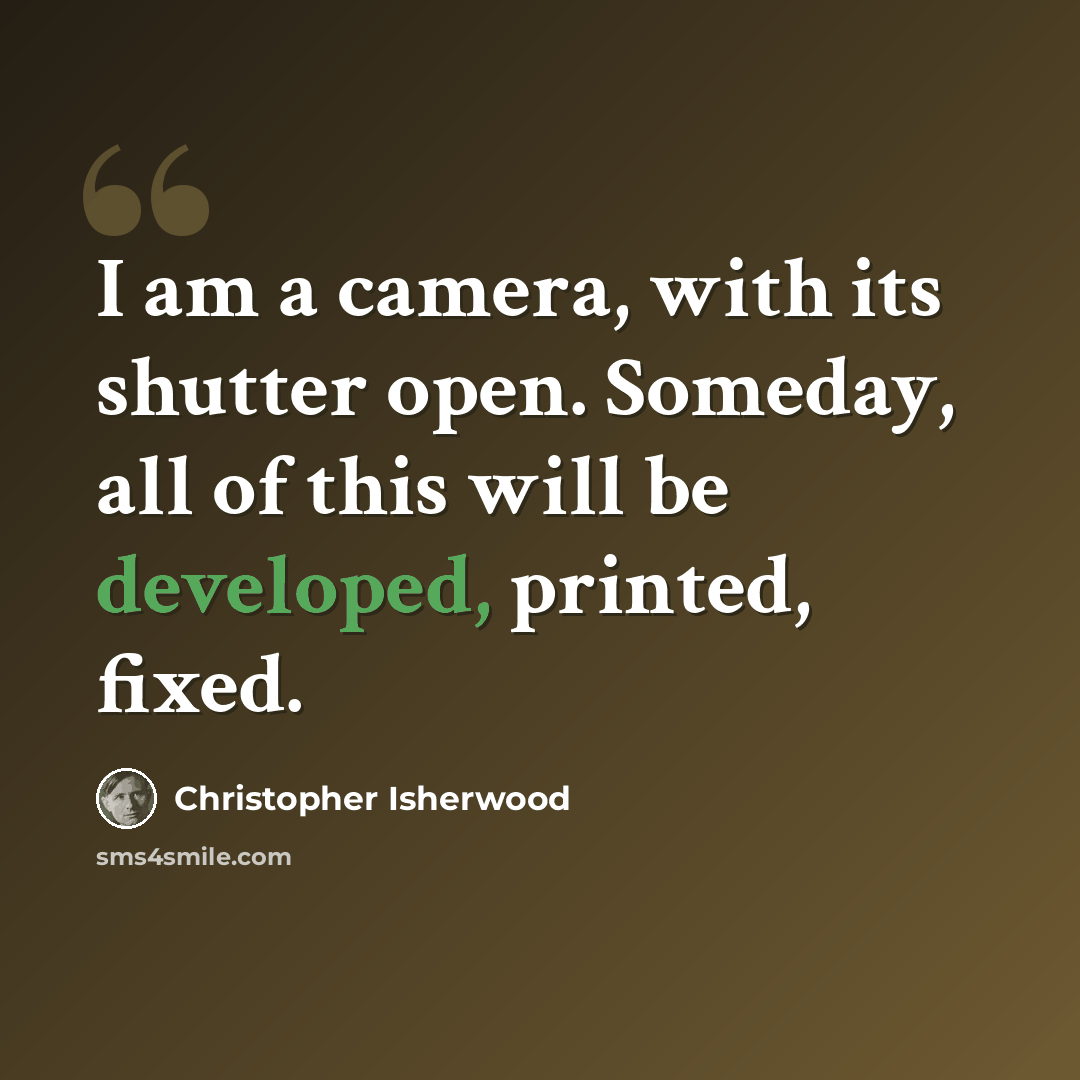 “I am a camera, with its shutter open. Someday, all of this will be developed, printed, fixed.” quote by Christopher Isherwood