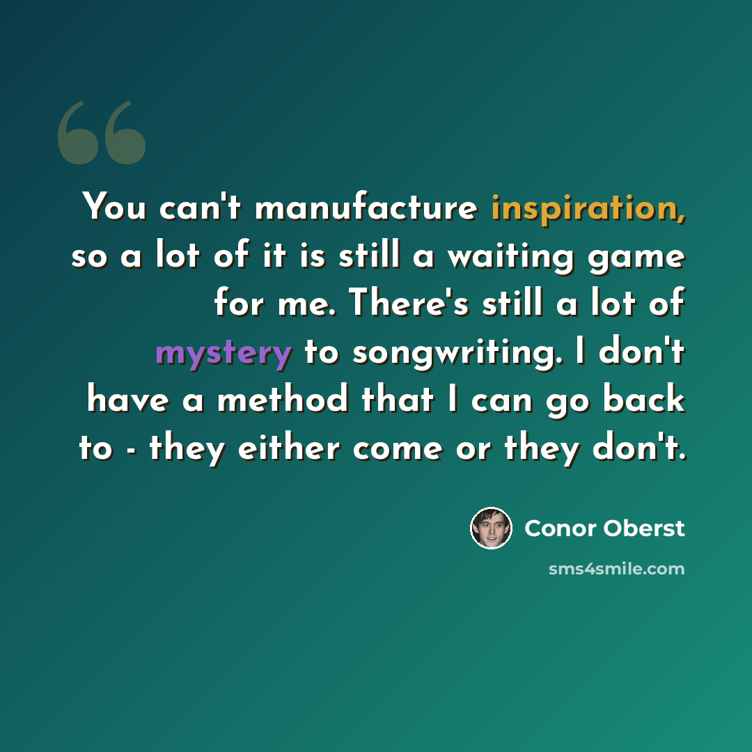 “You can't manufacture inspiration, so a lot of it is still a waiting game for me. There's still a lot of mystery to songwriting. I don't have a method that I can go back to - they either come or they don't.” quote by Conor Oberst