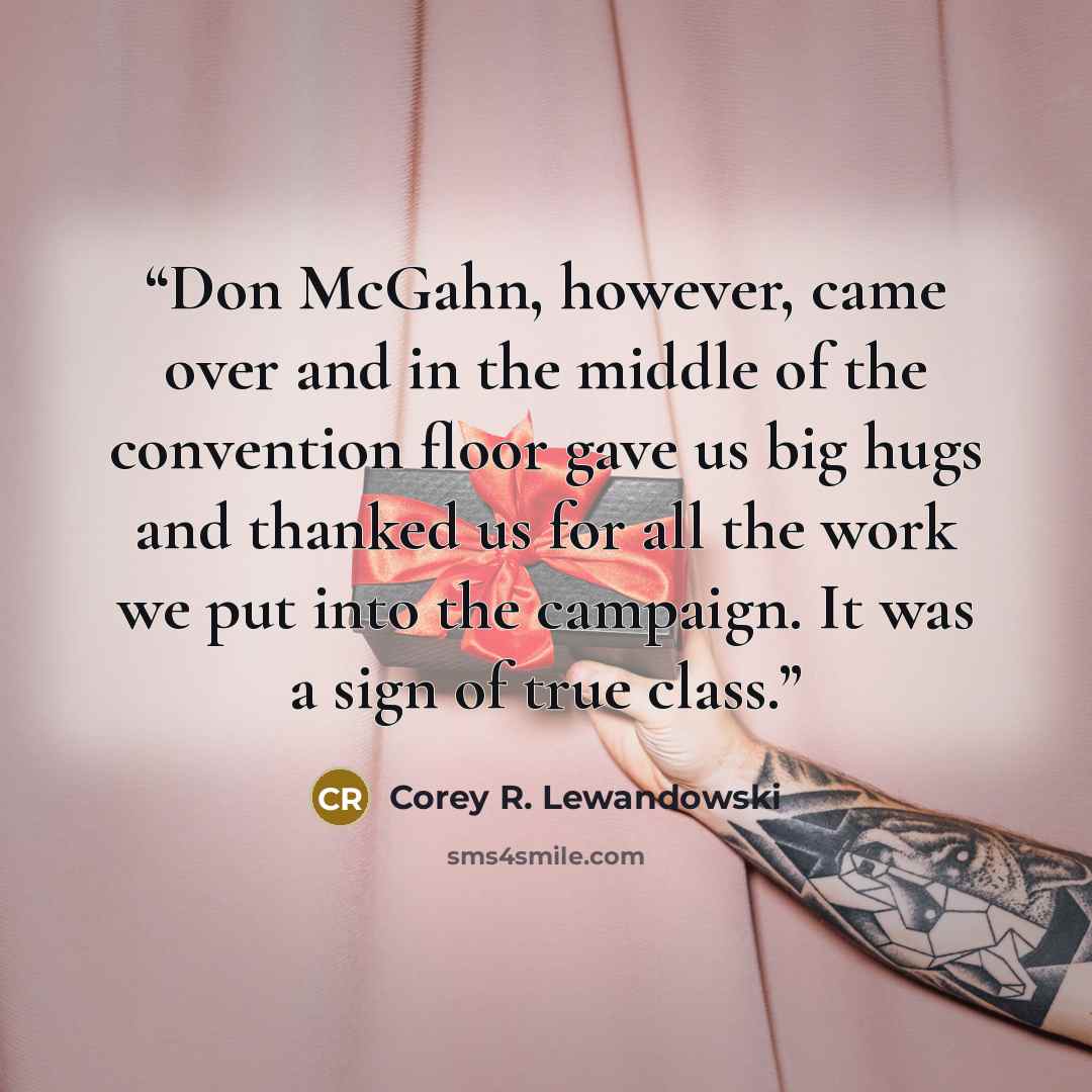 “Don McGahn, however, came over and in the middle of the convention floor gave us big hugs and thanked us for all the work we put into the campaign. It was a sign of true class.” quote by Corey R. Lewandowski