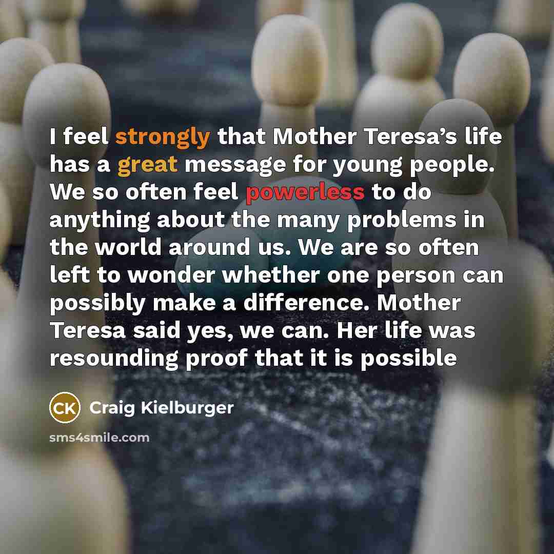 “I feel strongly that Mother Teresa’s life has a great message for young people. We so often feel powerless to do anything about the many problems in the world around us. We are so often left to wonder whether one person can possibly make a difference. Mother Teresa said yes, we can. Her life was…” quote by Craig Kielburger