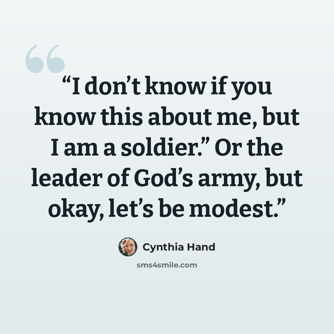 “I don’t know if you know this about me, but I am a soldier.” Or the leader of God’s army, but okay, let’s be modest.” quote by Cynthia Hand