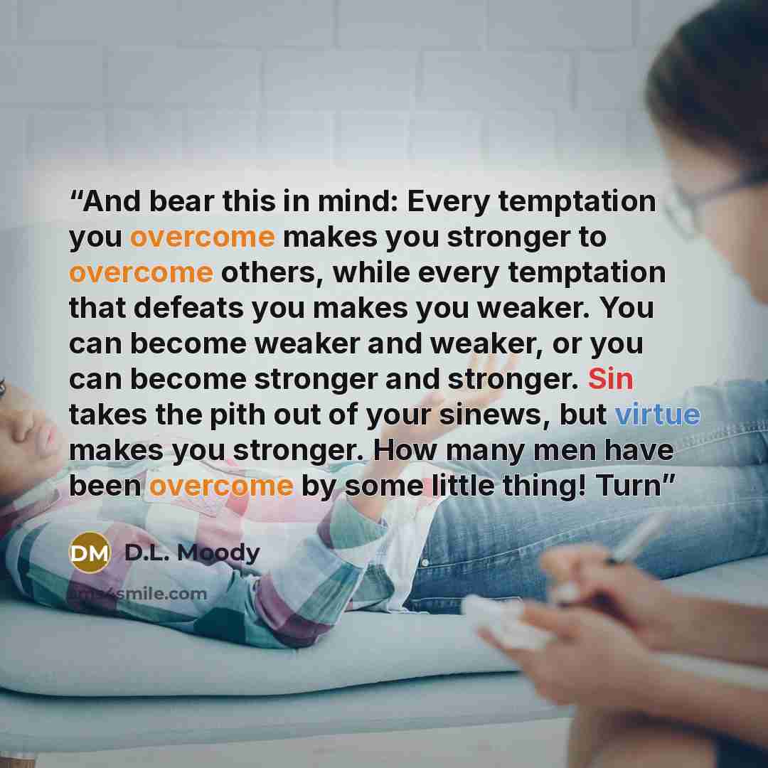 “And bear this in mind: Every temptation you overcome makes you stronger to overcome others, while every temptation that defeats you makes you weaker. You can become weaker and weaker, or you can become stronger and stronger. Sin takes the pith out of your sinews, but virtue makes you stronger. How…” quote by D.L. Moody
