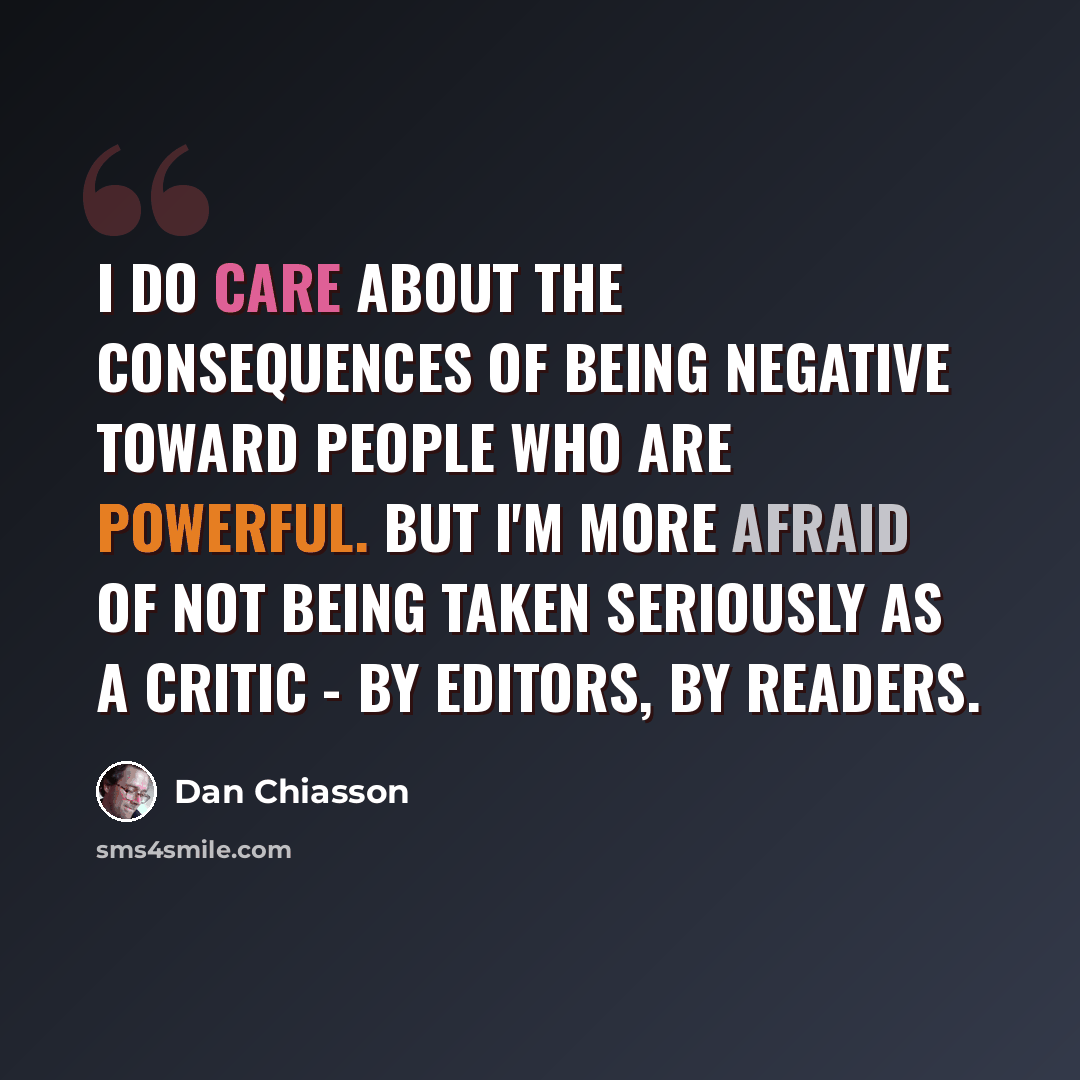 “I do care about the consequences of being negative toward people who are powerful. But I'm more afraid of not being taken seriously as a critic - by editors, by readers.” quote by Dan Chiasson