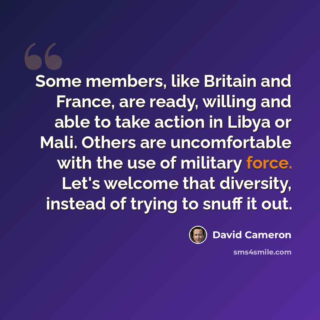 “Some members, like Britain and France, are ready, willing and able to take action in Libya or Mali. Others are uncomfortable with the use of military force. Let's welcome that diversity, instead of trying to snuff it out.” quote by David Cameron