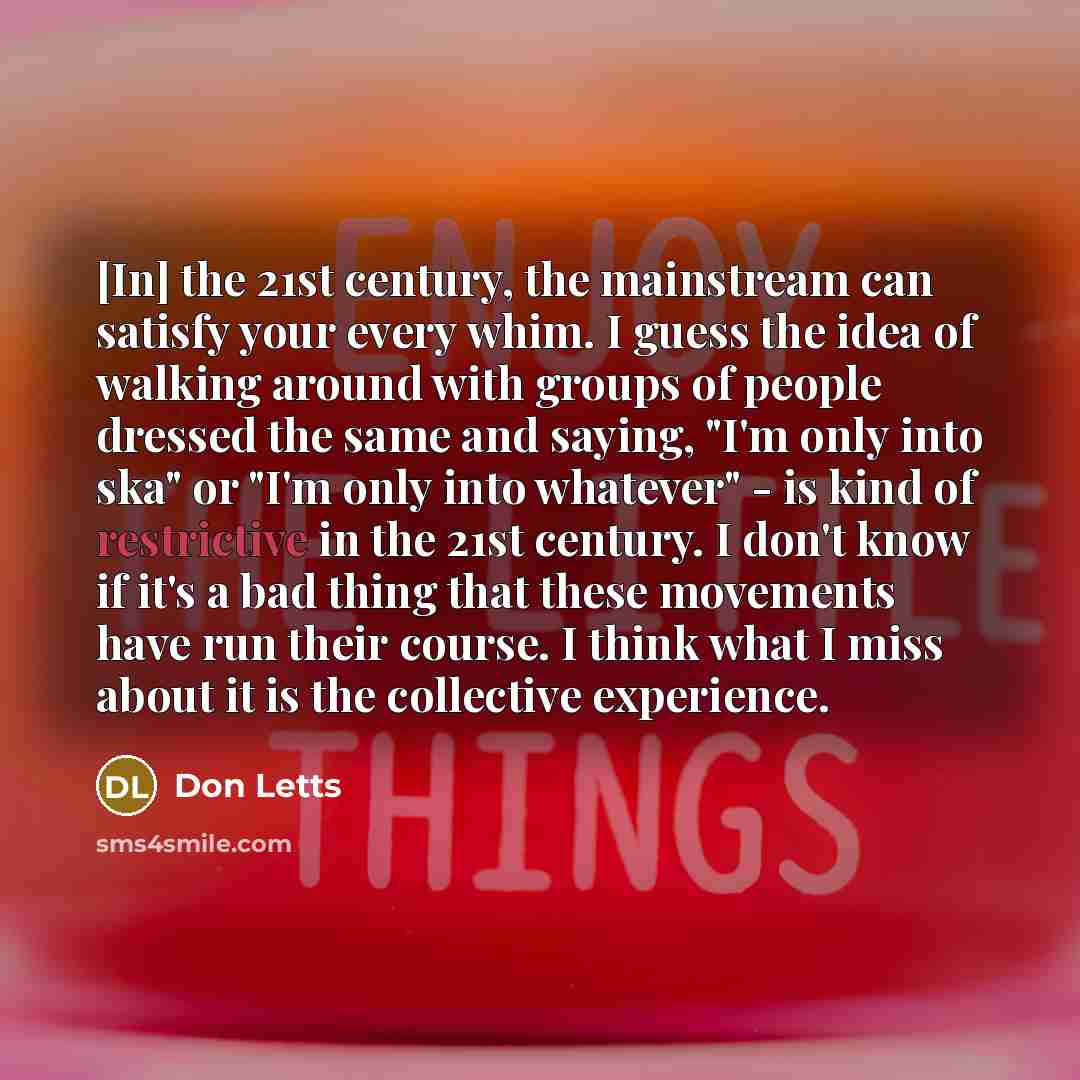 “[In] the 21st century, the mainstream can satisfy your every whim. I guess the idea of walking around with groups of people dressed the same and saying, "I'm only into ska" or "I'm only into whatever" - is kind of restrictive in the 21st century. I don't know if it's a bad thing that these…” quote by Don Letts