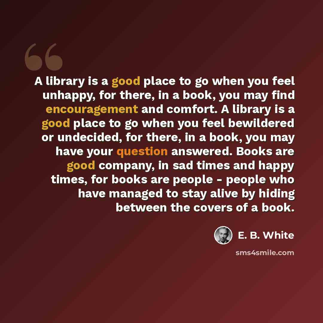“A library is a good place to go when you feel unhappy, for there, in a book, you may find encouragement and comfort. A library is a good place to go when you feel bewildered or undecided, for there, in a book, you may have your question answered. Books are good company, in sad times and happy…” quote by E. B. White