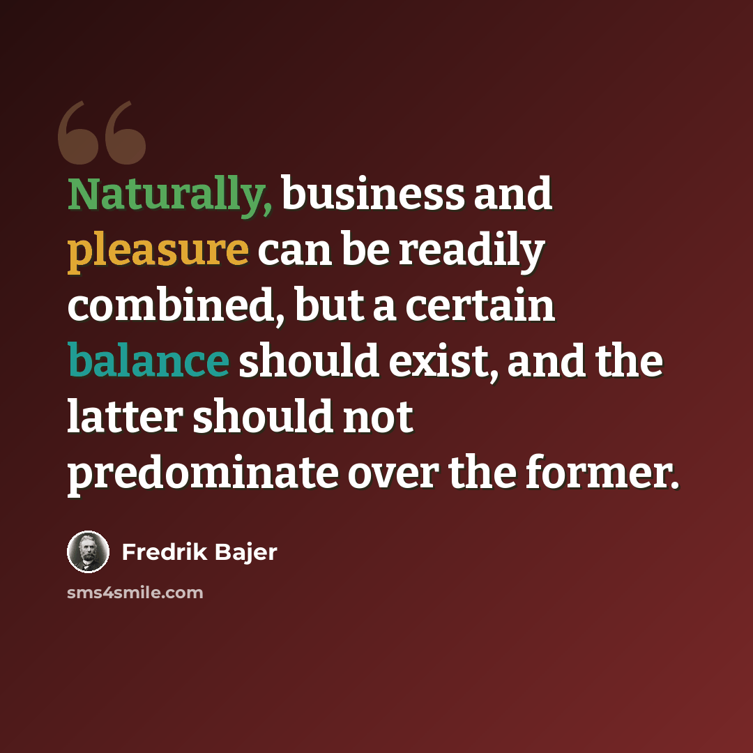 “Naturally, business and pleasure can be readily combined, but a certain balance should exist, and the latter should not predominate over the former.” quote by Fredrik Bajer