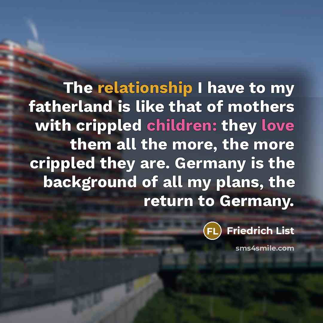 “The relationship I have to my fatherland is like that of mothers with crippled children: they love them all the more, the more crippled they are. Germany is the background of all my plans, the return to Germany.” quote by Friedrich List
