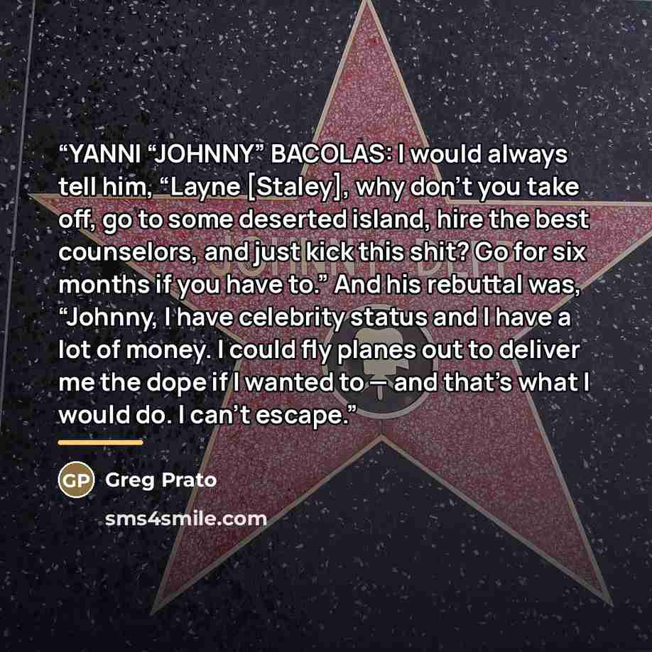 “YANNI “JOHNNY” BACOLAS: I would always tell him, “Layne [Staley], why don’t you take off, go to some deserted island, hire the best counselors, and just kick this shit? Go for six months if you have to.” And his rebuttal was, “Johnny, I have celebrity status and I have a lot of money. I could fly…” quote by greg prato