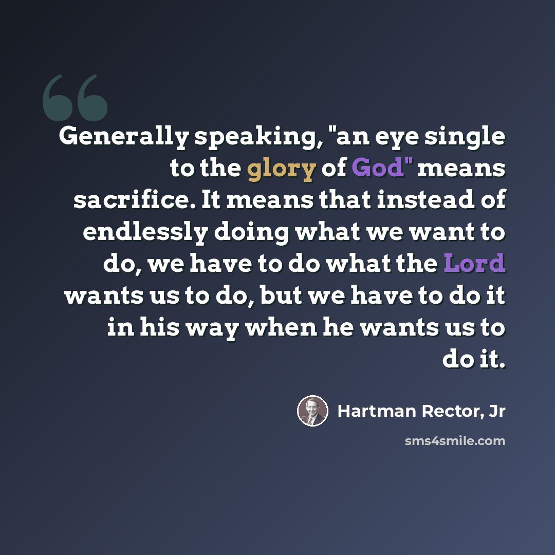 “Generally speaking, "an eye single to the glory of God" means sacrifice. It means that instead of endlessly doing what we want to do, we have to do what the Lord wants us to do, but we have to do it in his way when he wants us to do it.” quote by Hartman Rector, Jr