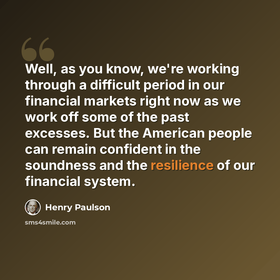 “Well, as you know, we're working through a difficult period in our financial markets right now as we work off some of the past excesses. But the American people can remain confident in the soundness and the resilience of our financial system.” quote by Henry Paulson