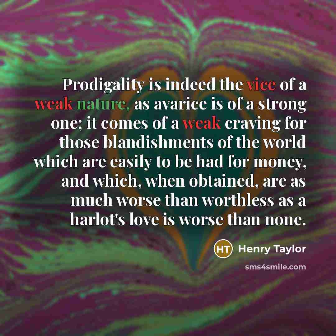 “Prodigality is indeed the vice of a weak nature, as avarice is of a strong one; it comes of a weak craving for those blandishments of the world which are easily to be had for money, and which, when obtained, are as much worse than worthless as a harlot's love is worse than none.” quote by Henry Taylor