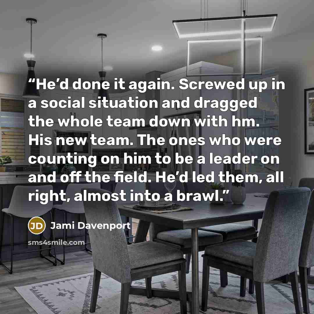 “He’d done it again. Screwed up in a social situation and dragged the whole team down with hm. His new team. The ones who were counting on him to be a leader on and off the field. He’d led them, all right, almost into a brawl.” quote by Jami Davenport