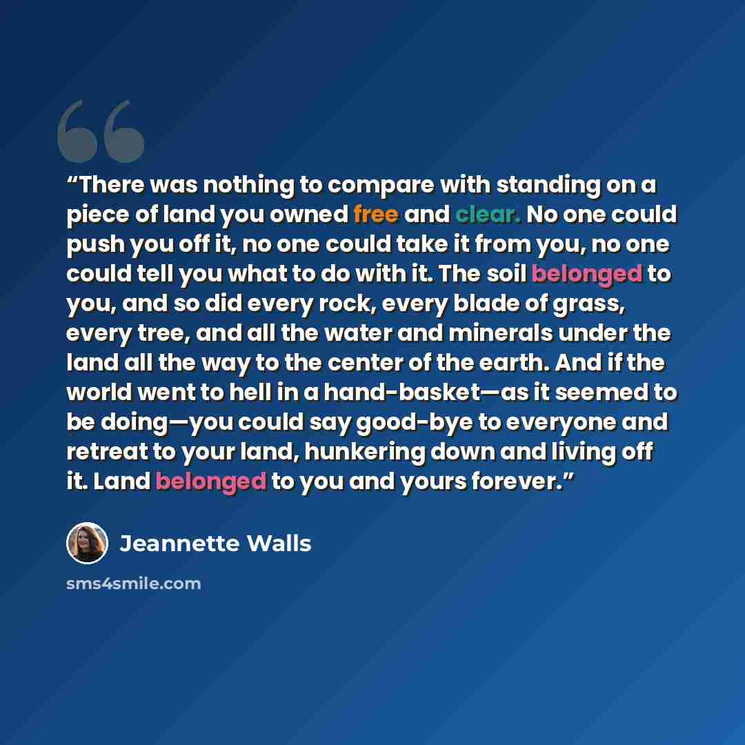 “There was nothing to compare with standing on a piece of land you owned free and clear. No one could push you off it, no one could take it from you, no one could tell you what to do with it. The soil belonged to you, and so did every rock, every blade of grass, every tree, and all the water and…” quote by Jeannette Walls