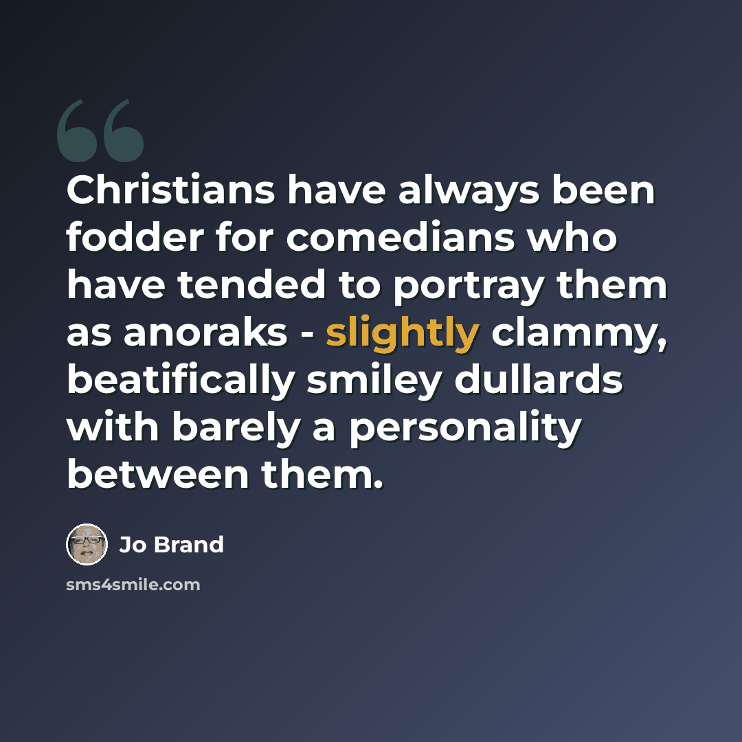 “Christians have always been fodder for comedians who have tended to portray them as anoraks - slightly clammy, beatifically smiley dullards with barely a personality between them.” quote by Jo Brand