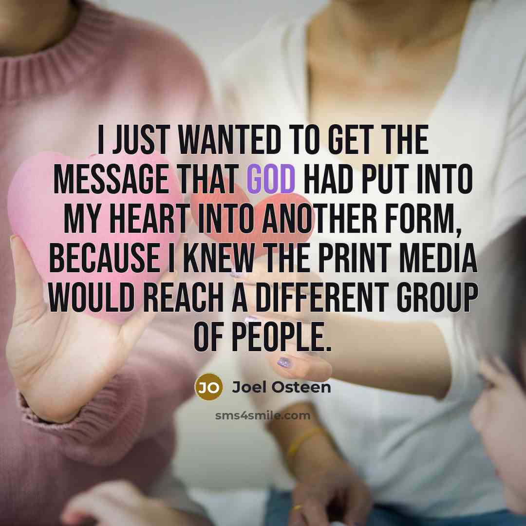 “I just wanted to get the message that God had put into my heart into another form, because I knew the print media would reach a different group of people.” quote by Joel Osteen