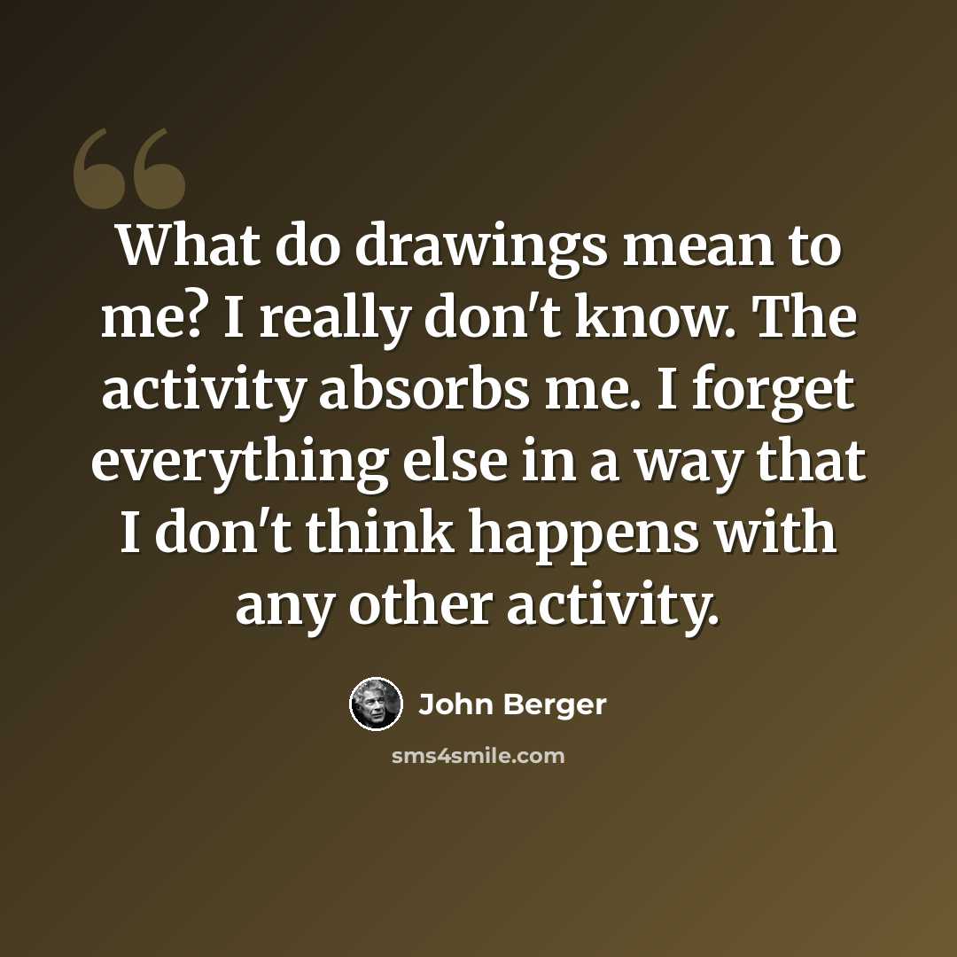 “What do drawings mean to me? I really don't know. The activity absorbs me. I forget everything else in a way that I don't think happens with any other activity.” quote by John Berger
