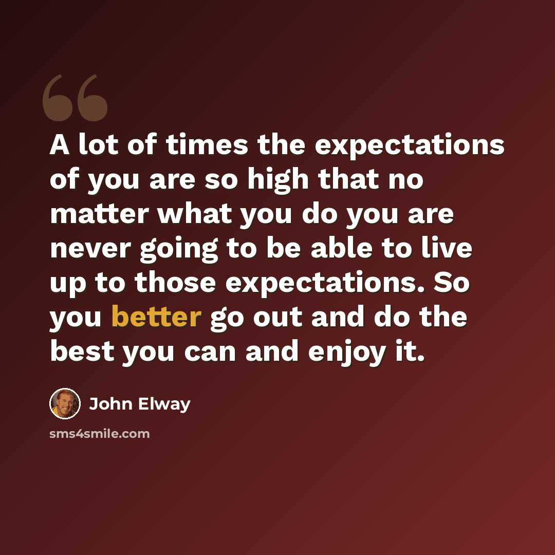 “A lot of times the expectations of you are so high that no matter what you do you are never going to be able to live up to those expectations. So you better go out and do the best you can and enjoy it.” quote by John Elway
