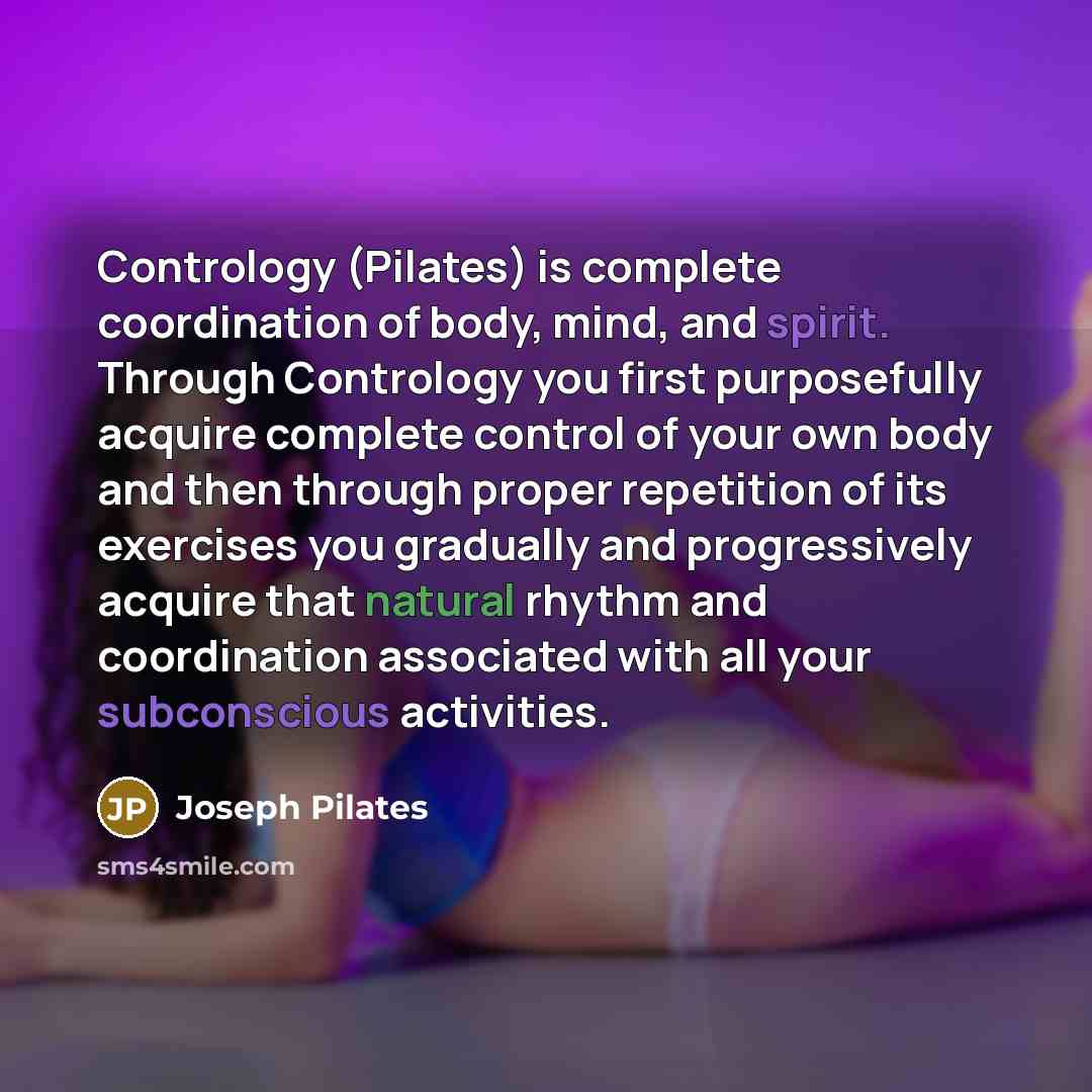 “Contrology (Pilates) is complete coordination of body, mind, and spirit. Through Contrology you first purposefully acquire complete control of your own body and then through proper repetition of its exercises you gradually and progressively acquire that natural rhythm and coordination associated…” quote by Joseph Pilates