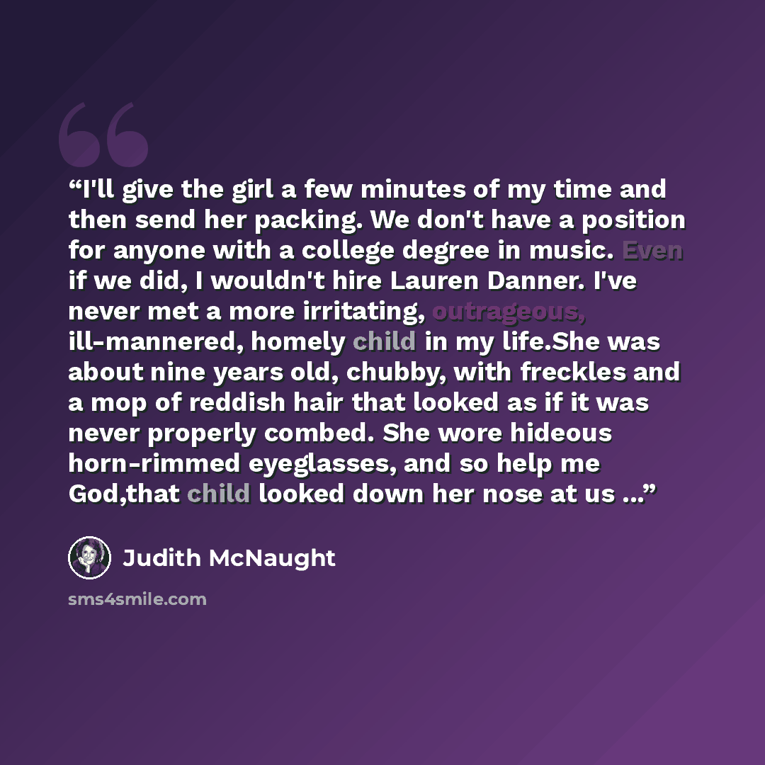 “I'll give the girl a few minutes of my time and then send her packing. We don't have a position for anyone with a college degree in music. Even if we did, I wouldn't hire Lauren Danner. I've never met a more irritating, outrageous, ill-mannered, homely child in my life.She was about nine years…” quote by Judith McNaught