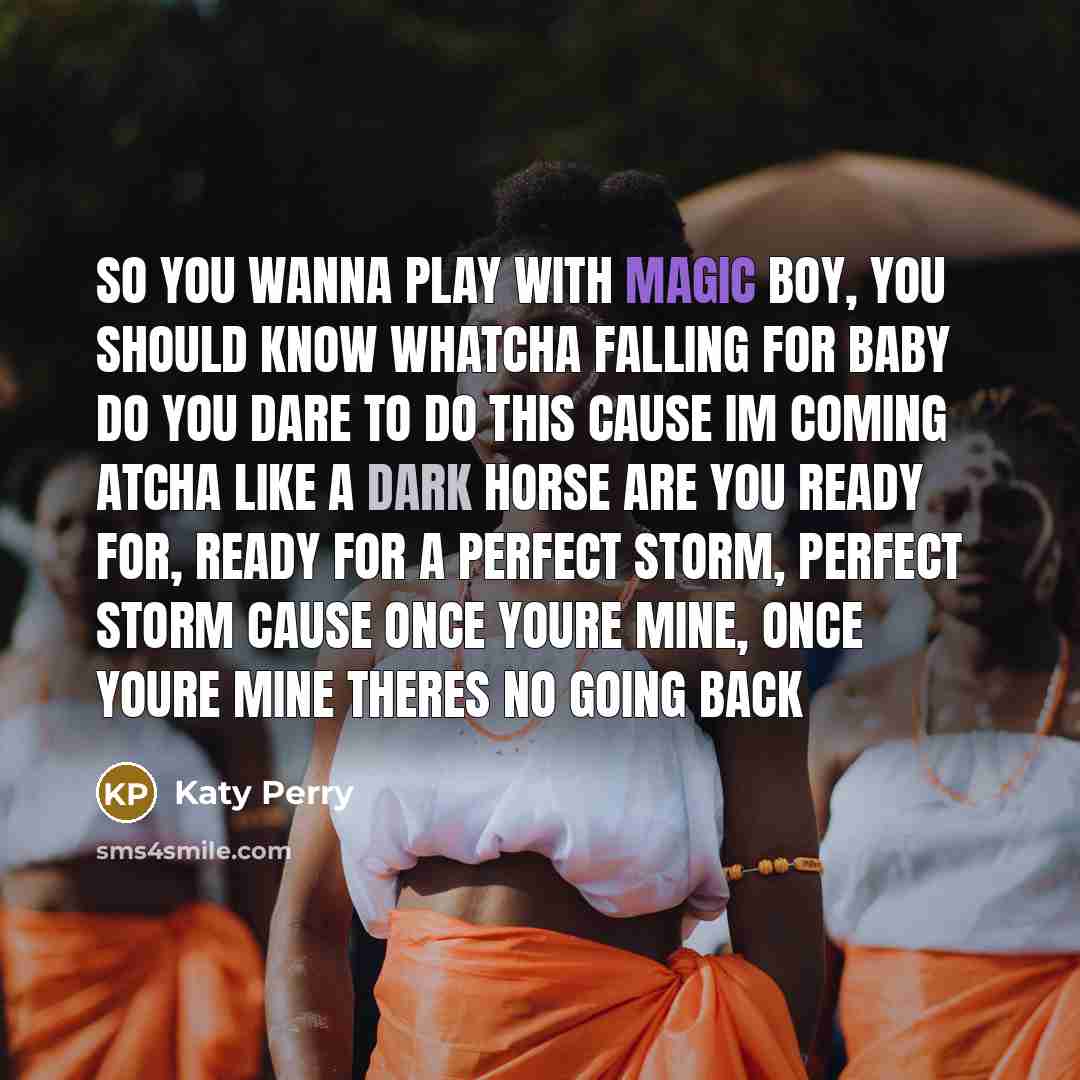 “So you wanna play with magic Boy, you should know whatcha falling for Baby do you dare to do this Cause Im coming atcha like a dark horse Are you ready for, ready for A perfect storm, perfect storm Cause once youre mine, once youre mine Theres no going back” quote by Katy Perry