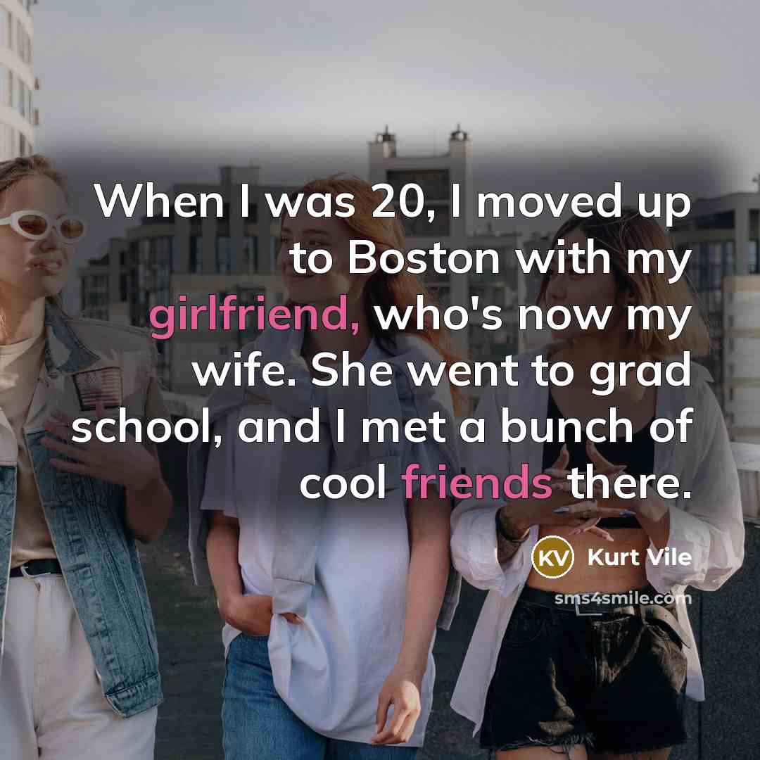 “When I was 20, I moved up to Boston with my girlfriend, who's now my wife. She went to grad school, and I met a bunch of cool friends there.” quote by Kurt Vile