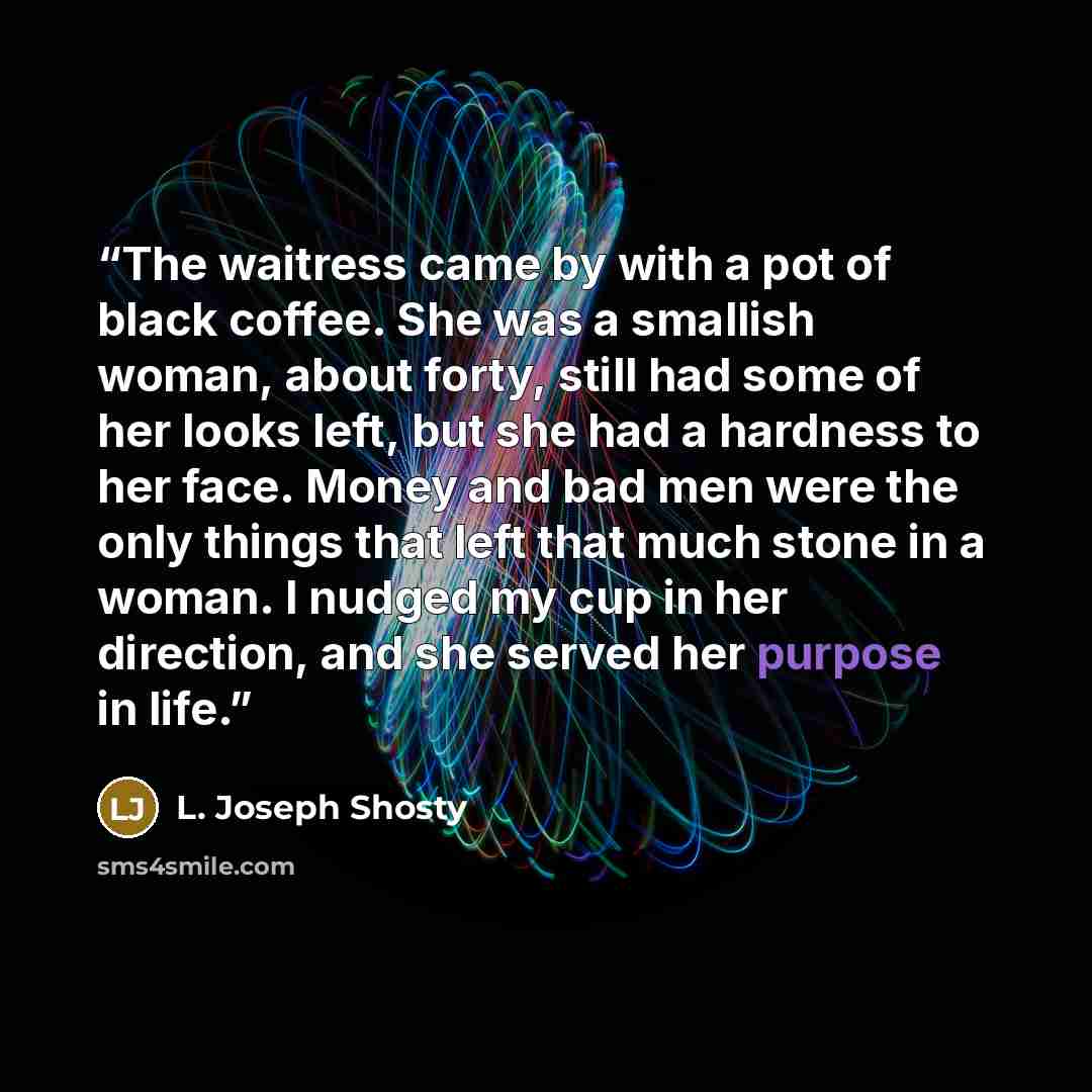 “The waitress came by with a pot of black coffee. She was a smallish woman, about forty, still had some of her looks left, but she had a hardness to her face. Money and bad men were the only things that left that much stone in a woman. I nudged my cup in her direction, and she served her purpose in…” quote by L. Joseph Shosty