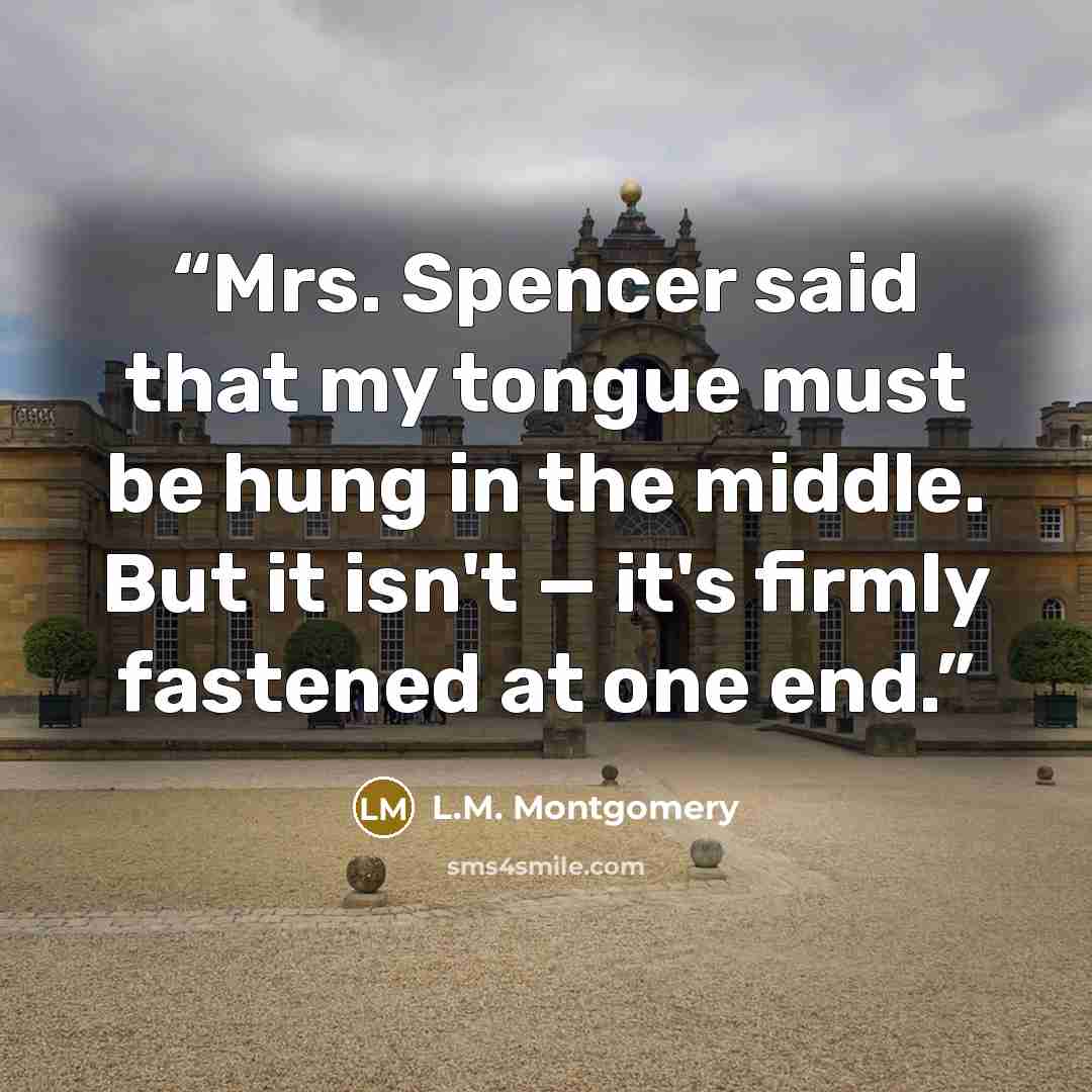 “Mrs. Spencer said that my tongue must be hung in the middle. But it isn't — it's firmly fastened at one end.” quote by L.M. Montgomery