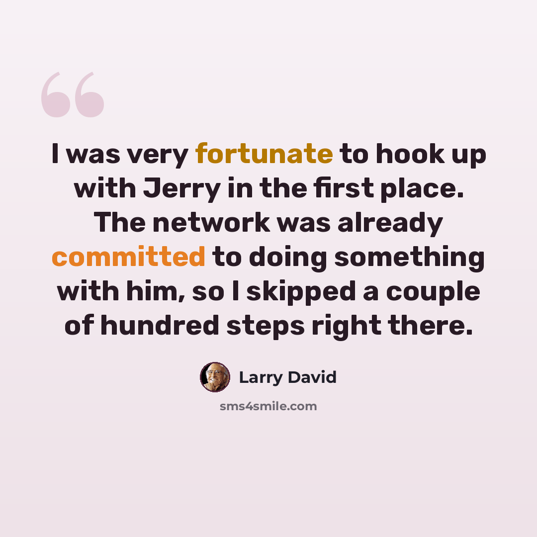 “I was very fortunate to hook up with Jerry in the first place. The network was already committed to doing something with him, so I skipped a couple of hundred steps right there.” quote by Larry David
