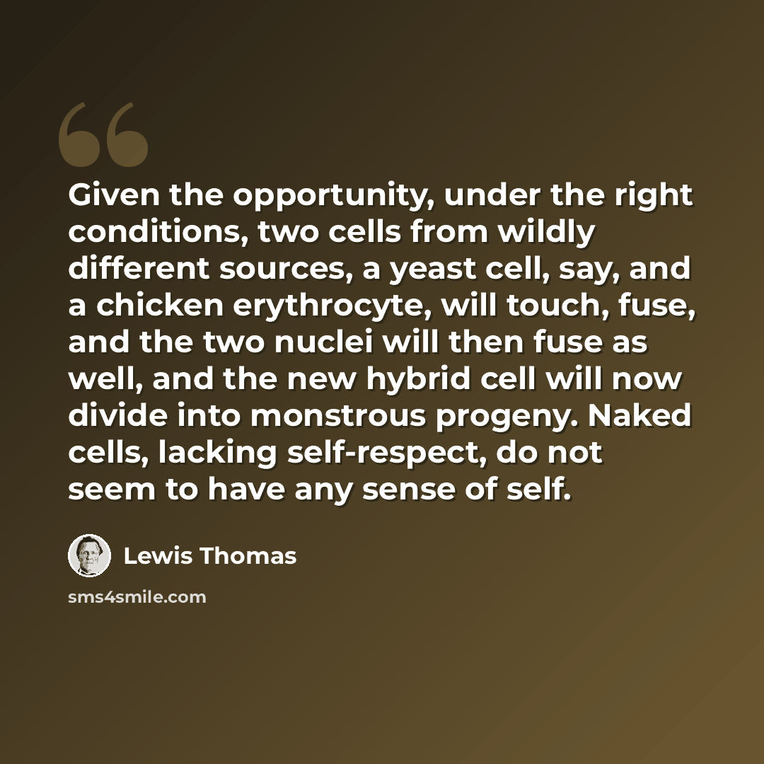 “Given the opportunity, under the right conditions, two cells from wildly different sources, a yeast cell, say, and a chicken erythrocyte, will touch, fuse, and the two nuclei will then fuse as well, and the new hybrid cell will now divide into monstrous progeny. Naked cells, lacking self-respect…” quote by Lewis Thomas
